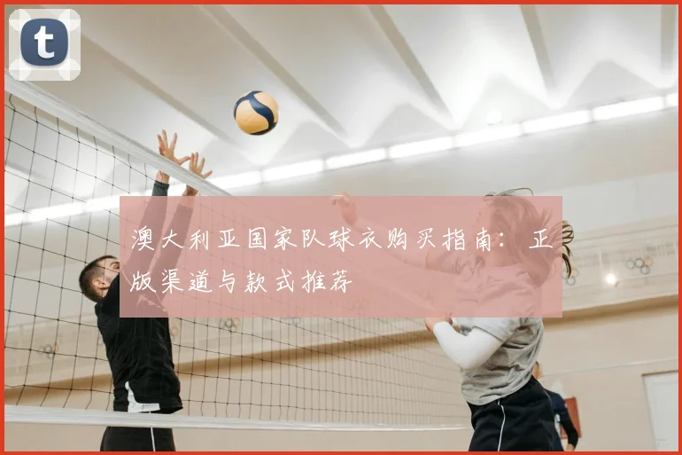 澳大利亚国家队球衣购买指南：正版渠道与款式推荐