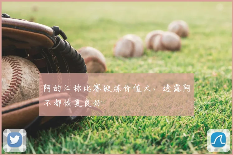 阿的江称比赛锻炼价值大，透露阿不都恢复良好