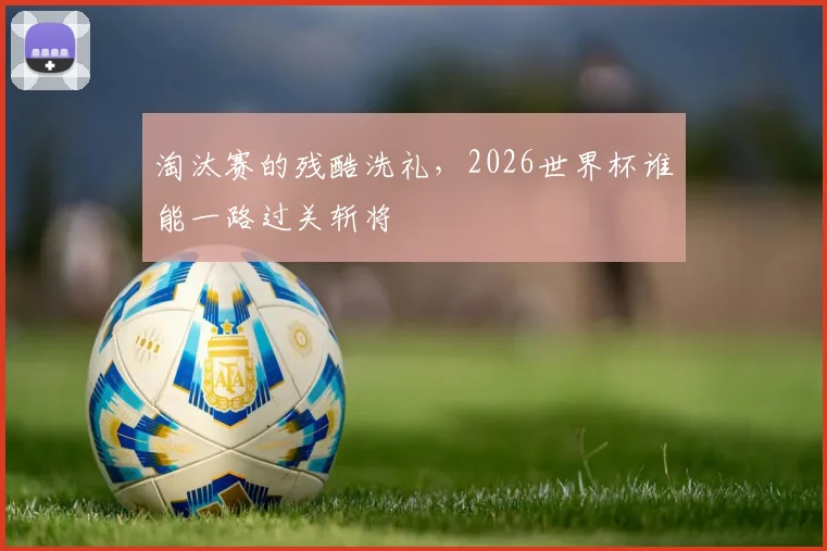 淘汰赛的残酷洗礼，2026世界杯谁能一路过关斩将