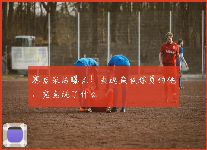 赛后采访曝光！当选最佳球员的他，究竟说了什么