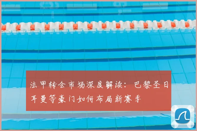 法甲转会市场深度解读：巴黎圣日耳曼等豪门如何布局新赛季