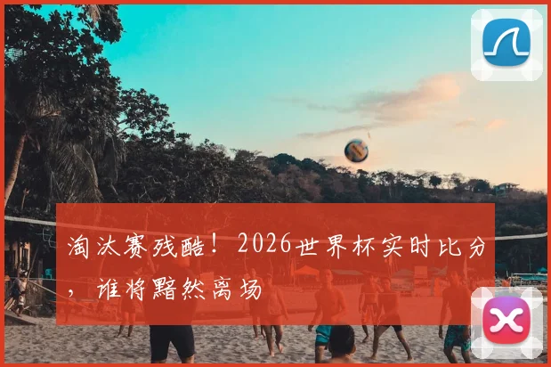 淘汰赛残酷！2026世界杯实时比分，谁将黯然离场