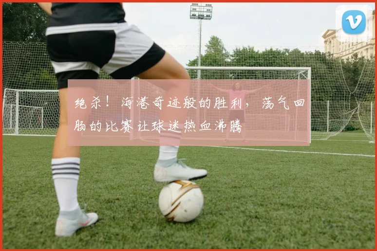 绝杀！海港奇迹般的胜利，荡气回肠的比赛让球迷热血沸腾