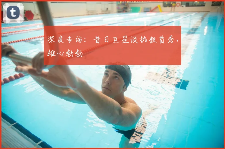 深度专访：昔日巨星谈执教首秀，雄心勃勃