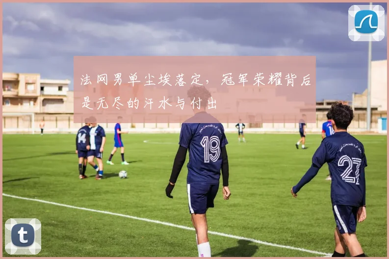 法网男单尘埃落定，冠军荣耀背后是无尽的汗水与付出