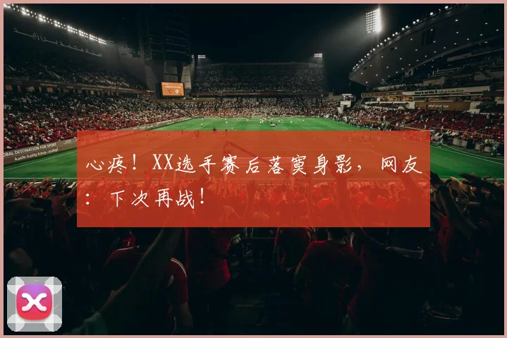 心疼！XX选手赛后落寞身影，网友：下次再战！