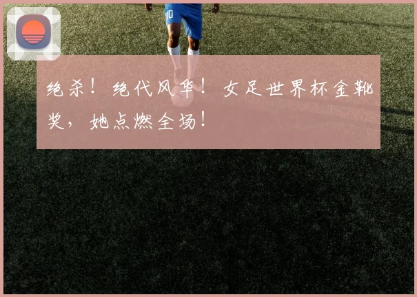 绝杀！绝代风华！女足世界杯金靴奖，她点燃全场！