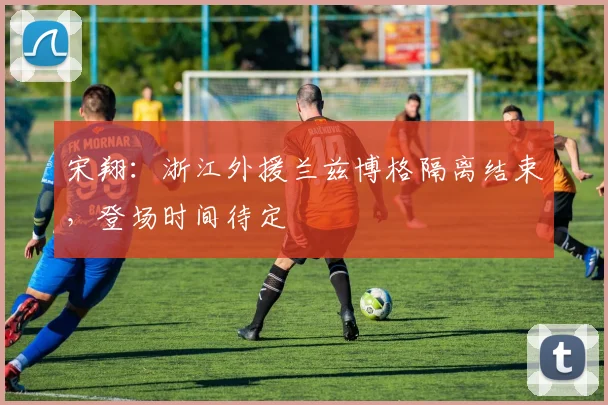 宋翔：浙江外援兰兹博格隔离结束，登场时间待定