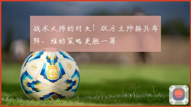 战术大师的对决！双方主帅排兵布阵，谁的策略更胜一筹