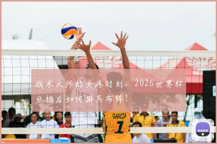 战术大师的头疼时刻，2026世界杯分档后如何排兵布阵！