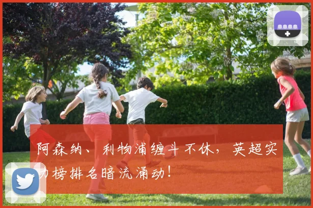 阿森纳、利物浦缠斗不休，英超实力榜排名暗流涌动！