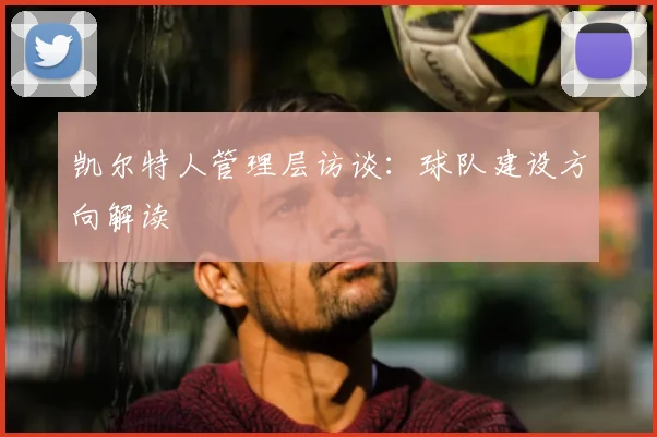 凯尔特人管理层访谈：球队建设方向解读