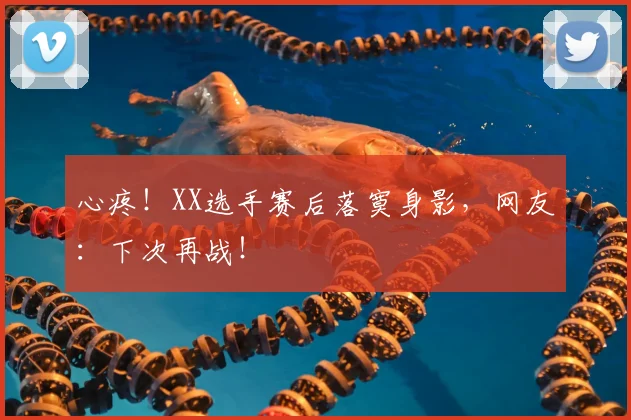心疼！XX选手赛后落寞身影，网友：下次再战！