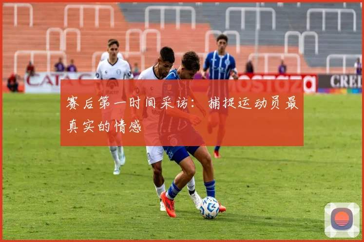 赛后第一时间采访：捕捉运动员最真实的情感