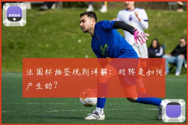 法国杯抽签规则详解：对阵是如何产生的？