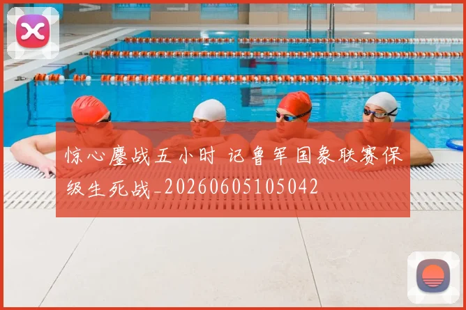 惊心鏖战五小时 记鲁军国象联赛保级生死战_20260605105042