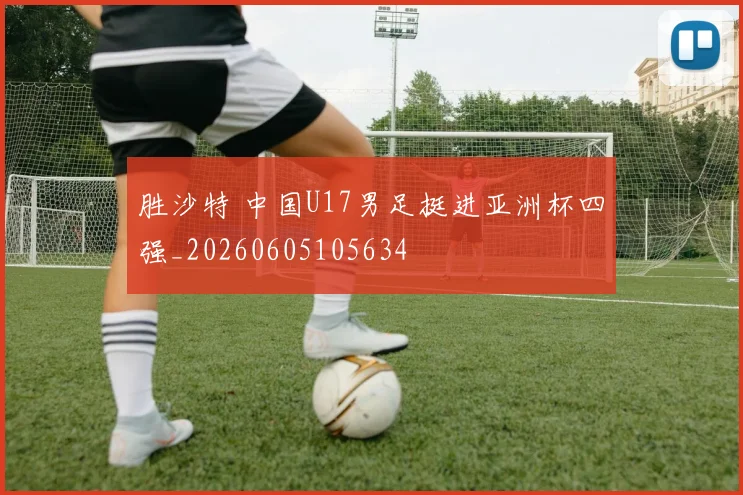 胜沙特 中国U17男足挺进亚洲杯四强_20260605105634