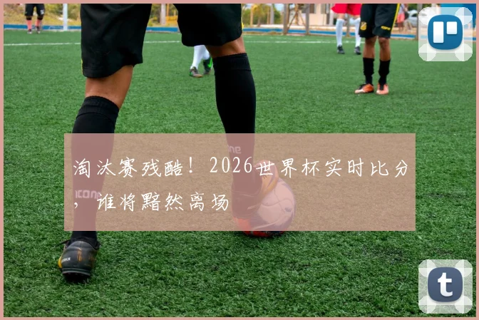 淘汰赛残酷！2026世界杯实时比分，谁将黯然离场