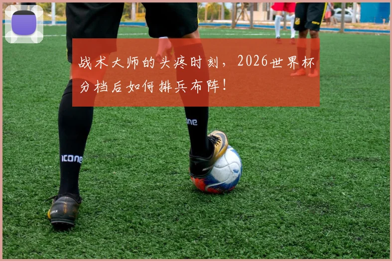 战术大师的头疼时刻，2026世界杯分档后如何排兵布阵！