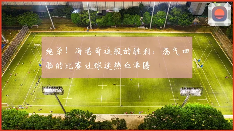 绝杀！海港奇迹般的胜利，荡气回肠的比赛让球迷热血沸腾